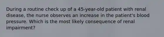 During a routine check up of a 45-year-old patient with renal disease, the nurse observes an increase in the patient's blood pressure. Which is the most likely consequence of renal impairment?