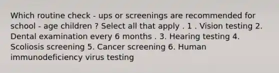 Which routine check - ups or screenings are recommended for school - age children ? Select all that apply . 1 . Vision testing 2. Dental examination every 6 months . 3. Hearing testing 4. Scoliosis screening 5. Cancer screening 6. Human immunodeficiency virus testing