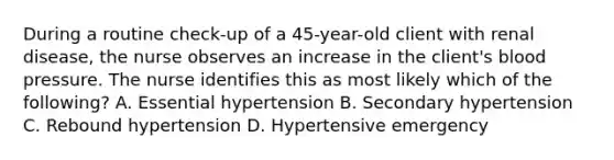 During a routine check-up of a 45-year-old client with renal disease, the nurse observes an increase in the client's blood pressure. The nurse identifies this as most likely which of the following? A. Essential hypertension B. Secondary hypertension C. Rebound hypertension D. Hypertensive emergency