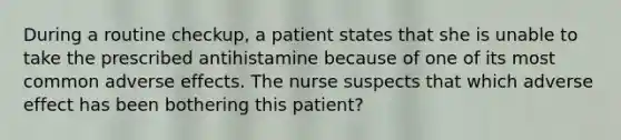 During a routine checkup, a patient states that she is unable to take the prescribed antihistamine because of one of its most common adverse effects. The nurse suspects that which adverse effect has been bothering this patient?