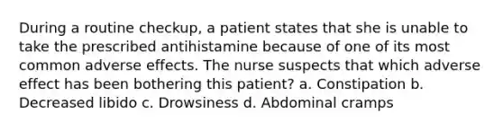 During a routine checkup, a patient states that she is unable to take the prescribed antihistamine because of one of its most common adverse effects. The nurse suspects that which adverse effect has been bothering this patient? a. Constipation b. Decreased libido c. Drowsiness d. Abdominal cramps