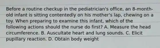 Before a routine checkup in the pediatrician's office, an 8-month-old infant is sitting contentedly on his mother's lap, chewing on a toy. When preparing to examine this infant, which of the following actions should the nurse do first? A. Measure the head circumference. B. Auscultate heart and lung sounds. C. Elicit pupillary reaction. D. Obtain body weight