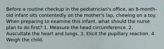 Before a routine checkup in the pediatrician's office, an 8-month-old infant sits contentedly on the mother's lap, chewing on a toy. When preparing to examine this infant, what should the nurse plan to do first? 1. Measure the head circumference. 2. Auscultate the heart and lungs. 3. Elicit the pupillary reaction. 4. Weigh the child.