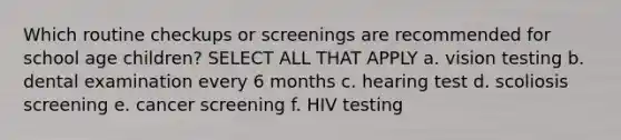 Which routine checkups or screenings are recommended for school age children? SELECT ALL THAT APPLY a. vision testing b. dental examination every 6 months c. hearing test d. scoliosis screening e. cancer screening f. HIV testing