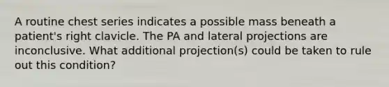 A routine chest series indicates a possible mass beneath a patient's right clavicle. The PA and lateral projections are inconclusive. What additional projection(s) could be taken to rule out this condition?