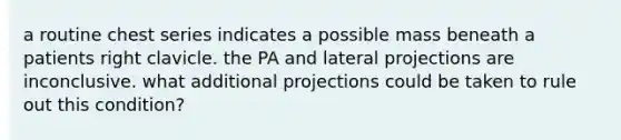 a routine chest series indicates a possible mass beneath a patients right clavicle. the PA and lateral projections are inconclusive. what additional projections could be taken to rule out this condition?