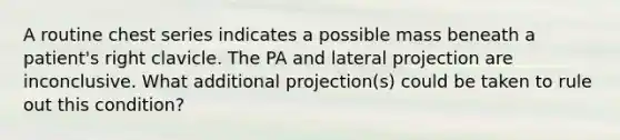 A routine chest series indicates a possible mass beneath a patient's right clavicle. The PA and lateral projection are inconclusive. What additional projection(s) could be taken to rule out this condition?