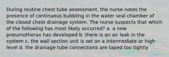 During routine chest tube assessment, the nurse notes the presence of continuous bubbling in the water seal chamber of the closed chest drainage system. The nurse suspects that which of the following has most likely occurred? a. a new pneumothorax has developed b. there is an air leak in the system c. the wall section unit is set on a intermediate or high level d. the drainage tube connections are taped too tightly