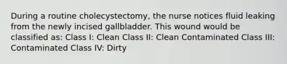 During a routine cholecystectomy, the nurse notices fluid leaking from the newly incised gallbladder. This wound would be classified as: Class I: Clean Class II: Clean Contaminated Class III: Contaminated Class IV: Dirty