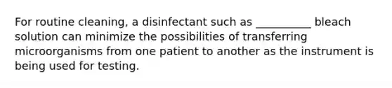 For routine cleaning, a disinfectant such as __________ bleach solution can minimize the possibilities of transferring microorganisms from one patient to another as the instrument is being used for testing.