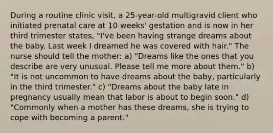 During a routine clinic visit, a 25-year-old multigravid client who initiated prenatal care at 10 weeks' gestation and is now in her third trimester states, "I've been having strange dreams about the baby. Last week I dreamed he was covered with hair." The nurse should tell the mother: a) "Dreams like the ones that you describe are very unusual. Please tell me more about them." b) "It is not uncommon to have dreams about the baby, particularly in the third trimester." c) "Dreams about the baby late in pregnancy usually mean that labor is about to begin soon." d) "Commonly when a mother has these dreams, she is trying to cope with becoming a parent."