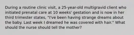 During a routine clinic visit, a 25-year-old multigravid client who initiated prenatal care at 10 weeks' gestation and is now in her third trimester states, "I've been having strange dreams about the baby. Last week I dreamed he was covered with hair." What should the nurse should tell the mother?