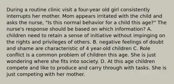 During a routine clinic visit a four-year old girl consistently interrupts her mother. Mom appears irritated with the child and asks the nurse, "Is this normal behavior for a child this age?" The nurse's response should be based on which information? A. children need to retain a sense of initiative without impinging on the rights and privileges of others. B. negative feelings of doubt and shame are characteristic of 4 year-old children C. Role conflict is a common problem of children this age. She is just wondering where she fits into society. D. At this age children compete and like to produce and carry through with tasks. She is just competing with her mother.