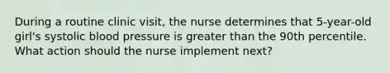 During a routine clinic visit, the nurse determines that 5-year-old girl's systolic blood pressure is greater than the 90th percentile. What action should the nurse implement next?