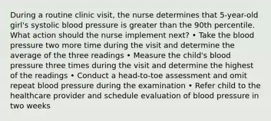 During a routine clinic visit, the nurse determines that 5-year-old girl's systolic blood pressure is greater than the 90th percentile. What action should the nurse implement next? • Take the blood pressure two more time during the visit and determine the average of the three readings • Measure the child's blood pressure three times during the visit and determine the highest of the readings • Conduct a head-to-toe assessment and omit repeat blood pressure during the examination • Refer child to the healthcare provider and schedule evaluation of blood pressure in two weeks