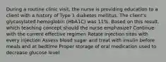 During a routine clinic visit, the nurse is providing education to a client with a history of Type 1 diabetes mellitus. The client's glycosylated hemoglobin (HbA1C) was 11%. Based on this result, which teaching concept should the nurse emphasize? Continue with the current effective regimen Rotate injection sites with every injection Assess blood sugar and treat with insulin before meals and at bedtime Proper storage of oral medication used to decrease glucose level