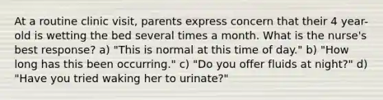 At a routine clinic visit, parents express concern that their 4 year-old is wetting the bed several times a month. What is the nurse's best response? a) "This is normal at this time of day." b) "How long has this been occurring." c) "Do you offer fluids at night?" d) "Have you tried waking her to urinate?"