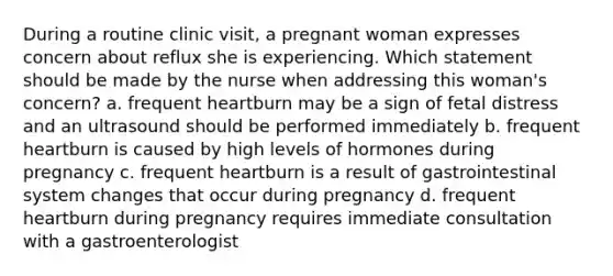 During a routine clinic visit, a pregnant woman expresses concern about reflux she is experiencing. Which statement should be made by the nurse when addressing this woman's concern? a. frequent heartburn may be a sign of fetal distress and an ultrasound should be performed immediately b. frequent heartburn is caused by high levels of hormones during pregnancy c. frequent heartburn is a result of gastrointestinal system changes that occur during pregnancy d. frequent heartburn during pregnancy requires immediate consultation with a gastroenterologist