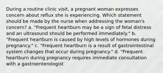 During a routine clinic visit, a pregnant woman expresses concern about reflux she is experiencing. Which statement should be made by the nurse when addressing the woman's concern? a. "Frequent heartburn may be a sign of fetal distress and an ultrasound should be performed immediately." b. "Frequent heartburn is caused by high levels of hormones during pregnancy." c. "Frequent heartburn is a result of gastrointestinal system changes that occur during pregnancy." d. "Frequent heartburn during pregnancy requires immediate consultation with a gastroenterologist