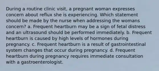 During a routine clinic visit, a pregnant woman expresses concern about reflux she is experiencing. Which statement should be made by the nurse when addressing the womans concern? a. Frequent heartburn may be a sign of fetal distress and an ultrasound should be performed immediately. b. Frequent heartburn is caused by high levels of hormones during pregnancy. c. Frequent heartburn is a result of gastrointestinal system changes that occur during pregnancy. d. Frequent heartburn during pregnancy requires immediate consultation with a gastroenterologist.