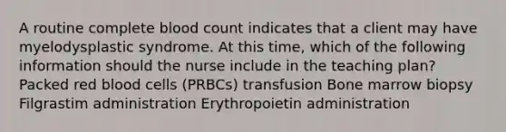 A routine complete blood count indicates that a client may have myelodysplastic syndrome. At this time, which of the following information should the nurse include in the teaching plan? Packed red blood cells (PRBCs) transfusion Bone marrow biopsy Filgrastim administration Erythropoietin administration