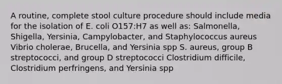 A routine, complete stool culture procedure should include media for the isolation of E. coli O157:H7 as well as: Salmonella, Shigella, Yersinia, Campylobacter, and Staphylococcus aureus Vibrio cholerae, Brucella, and Yersinia spp S. aureus, group B streptococci, and group D streptococci Clostridium difficile, Clostridium perfringens, and Yersinia spp