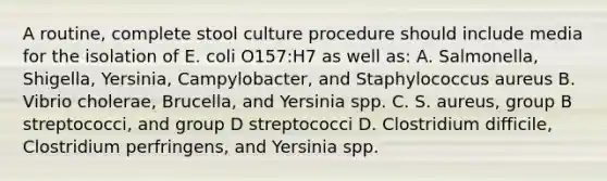 A routine, complete stool culture procedure should include media for the isolation of E. coli O157:H7 as well as: A. Salmonella, Shigella, Yersinia, Campylobacter, and Staphylococcus aureus B. Vibrio cholerae, Brucella, and Yersinia spp. C. S. aureus, group B streptococci, and group D streptococci D. Clostridium difficile, Clostridium perfringens, and Yersinia spp.