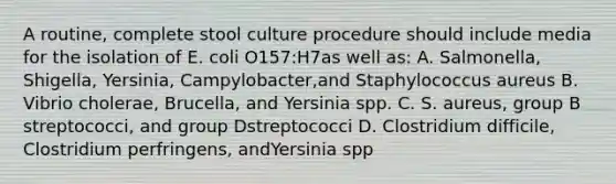 A routine, complete stool culture procedure should include media for the isolation of E. coli O157:H7as well as: A. Salmonella, Shigella, Yersinia, Campylobacter,and Staphylococcus aureus B. Vibrio cholerae, Brucella, and Yersinia spp. C. S. aureus, group B streptococci, and group Dstreptococci D. Clostridium difficile, Clostridium perfringens, andYersinia spp