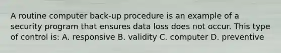 A routine computer back-up procedure is an example of a security program that ensures data loss does not occur. This type of control is: A. responsive B. validity C. computer D. preventive