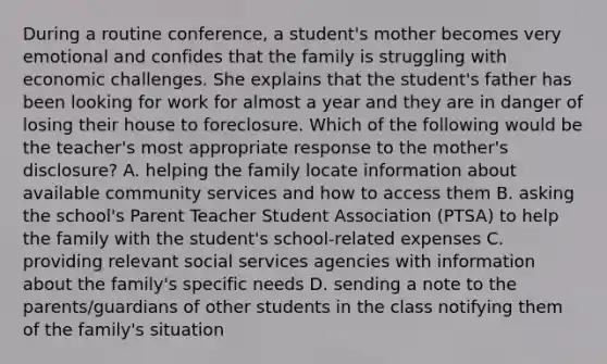 During a routine conference, a student's mother becomes very emotional and confides that the family is struggling with economic challenges. She explains that the student's father has been looking for work for almost a year and they are in danger of losing their house to foreclosure. Which of the following would be the teacher's most appropriate response to the mother's disclosure? A. helping the family locate information about available community services and how to access them B. asking the school's Parent Teacher Student Association (PTSA) to help the family with the student's school-related expenses C. providing relevant social services agencies with information about the family's specific needs D. sending a note to the parents/guardians of other students in the class notifying them of the family's situation