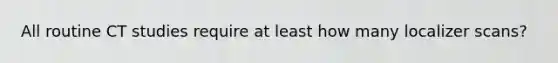 All routine CT studies require at least how many localizer scans?