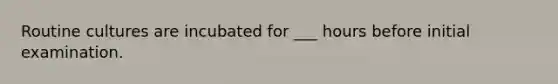 Routine cultures are incubated for ___ hours before initial examination.