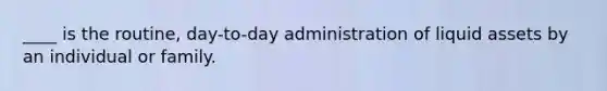 ____ is the routine, day-to-day administration of liquid assets by an individual or family.