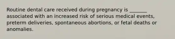 Routine dental care received during pregnancy is _______ associated with an increased risk of serious medical events, preterm deliveries, spontaneous abortions, or fetal deaths or anomalies.