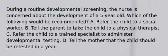 During a routine developmental screening, the nurse is concerned about the development of a 5-year-old. Which of the following would be recommended? A. Refer the child to a social worker. B. Tell the parent to take the child to a physical therapist. C. Refer the child to a trained specialist to administer developmental testing. D. Tell the mother that the child should be retested in a year.