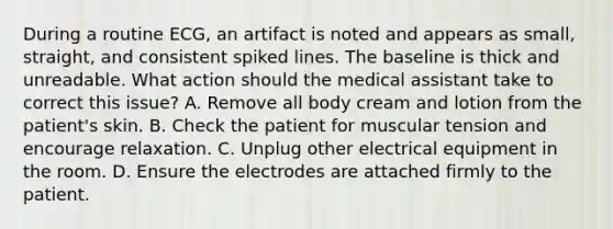 During a routine ECG, an artifact is noted and appears as small, straight, and consistent spiked lines. The baseline is thick and unreadable. What action should the medical assistant take to correct this issue? A. Remove all body cream and lotion from the patient's skin. B. Check the patient for muscular tension and encourage relaxation. C. Unplug other electrical equipment in the room. D. Ensure the electrodes are attached firmly to the patient.