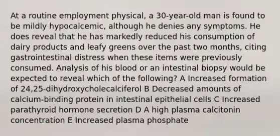 At a routine employment physical, a 30-year-old man is found to be mildly hypocalcemic, although he denies any symptoms. He does reveal that he has markedly reduced his consumption of dairy products and leafy greens over the past two months, citing gastrointestinal distress when these items were previously consumed. Analysis of his blood or an intestinal biopsy would be expected to reveal which of the following? A Increased formation of 24,25-dihydroxycholecalciferol B Decreased amounts of calcium-binding protein in intestinal epithelial cells C Increased parathyroid hormone secretion D A high plasma calcitonin concentration E Increased plasma phosphate