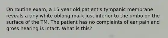 On routine exam, a 15 year old patient's tympanic membrane reveals a tiny white oblong mark just inferior to the umbo on the surface of the TM. The patient has no complaints of ear pain and gross hearing is intact. What is this?