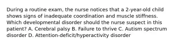 During a routine exam, the nurse notices that a 2-year-old child shows signs of inadequate coordination and muscle stiffness. Which developmental disorder should the nurse suspect in this patient? A. Cerebral palsy B. Failure to thrive C. Autism spectrum disorder D. Attention-deficit/hyperactivity disorder