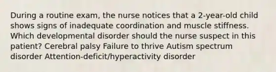 During a routine exam, the nurse notices that a 2-year-old child shows signs of inadequate coordination and muscle stiffness. Which developmental disorder should the nurse suspect in this patient? Cerebral palsy Failure to thrive Autism spectrum disorder Attention-deficit/hyperactivity disorder