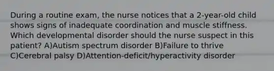 During a routine exam, the nurse notices that a 2-year-old child shows signs of inadequate coordination and muscle stiffness. Which developmental disorder should the nurse suspect in this patient? A)Autism spectrum disorder B)Failure to thrive C)Cerebral palsy D)Attention-deficit/hyperactivity disorder