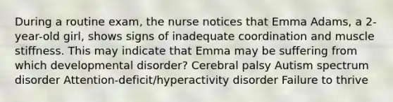 During a routine​ exam, the nurse notices that Emma​ Adams, a​ 2-year-old girl, shows signs of inadequate coordination and muscle stiffness. This may indicate that Emma may be suffering from which developmental​ disorder? Cerebral palsy Autism spectrum disorder ​Attention-deficit/hyperactivity disorder Failure to thrive