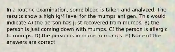 In a routine examination, some blood is taken and analyzed. The results show a high IgM level for the mumps antigen. This would indicate A) the person has just recovered from mumps. B) the person is just coming down with mumps. C) the person is allergic to mumps. D) the person is immune to mumps. E) None of the answers are correct.