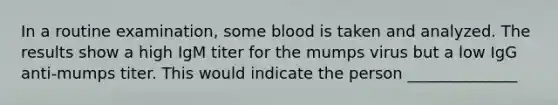 In a routine examination, some blood is taken and analyzed. The results show a high IgM titer for the mumps virus but a low IgG anti-mumps titer. This would indicate the person ______________