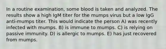 In a routine examination, some blood is taken and analyzed. The results show a high IgM titer for the mumps virus but a low IgG anti-mumps titer. This would indicate the person A) was recently infected with mumps. B) is immune to mumps. C) is relying on passive immunity. D) is allergic to mumps. E) has just recovered from mumps.