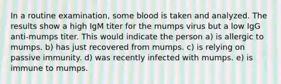 In a routine examination, some blood is taken and analyzed. The results show a high IgM titer for the mumps virus but a low IgG anti-mumps titer. This would indicate the person a) is allergic to mumps. b) has just recovered from mumps. c) is relying on passive immunity. d) was recently infected with mumps. e) is immune to mumps.