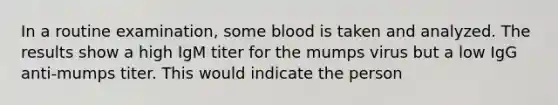 In a routine examination, some blood is taken and analyzed. The results show a high IgM titer for the mumps virus but a low IgG anti-mumps titer. This would indicate the person