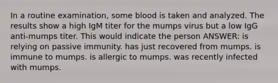 In a routine examination, some blood is taken and analyzed. The results show a high IgM titer for the mumps virus but a low IgG anti-mumps titer. This would indicate the person ANSWER: is relying on passive immunity. has just recovered from mumps. is immune to mumps. is allergic to mumps. was recently infected with mumps.