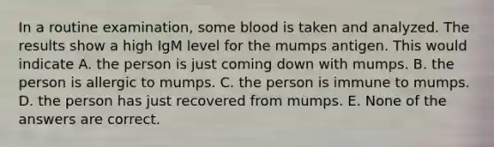 In a routine examination, some blood is taken and analyzed. The results show a high IgM level for the mumps antigen. This would indicate A. the person is just coming down with mumps. B. the person is allergic to mumps. C. the person is immune to mumps. D. the person has just recovered from mumps. E. None of the answers are correct.