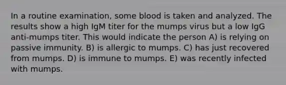 In a routine examination, some blood is taken and analyzed. The results show a high IgM titer for the mumps virus but a low IgG anti-mumps titer. This would indicate the person A) is relying on passive immunity. B) is allergic to mumps. C) has just recovered from mumps. D) is immune to mumps. E) was recently infected with mumps.